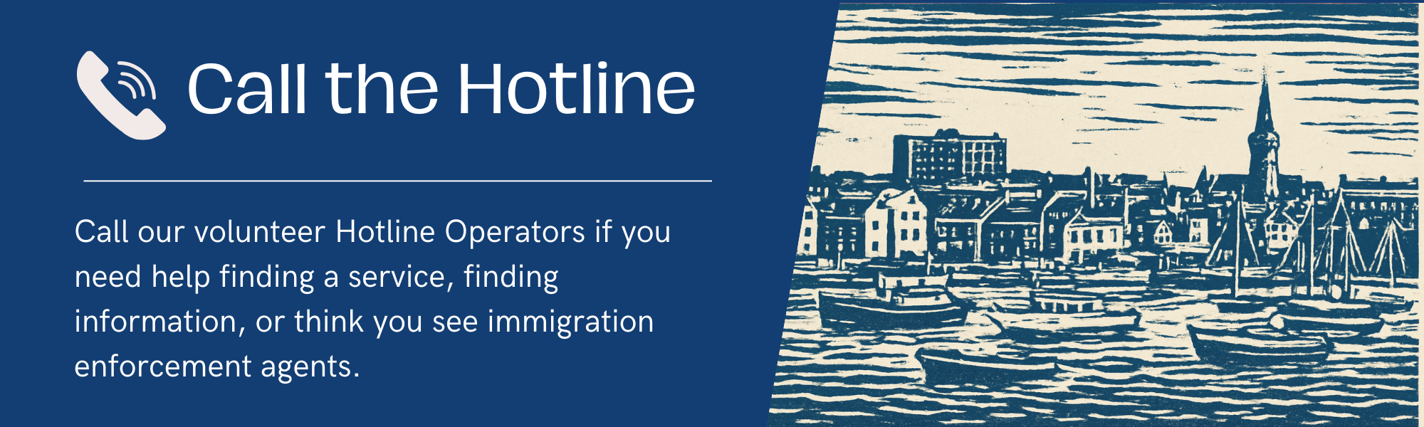 Call the Hotline — call our volunteer Hotline Operators if you need help finding a service, finding information, or think you see immigration enforcement agents.